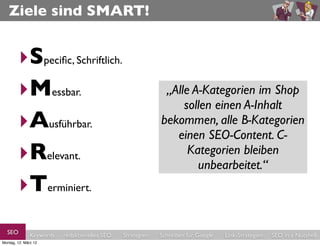 Ziele sind SMART!


        ‣Speciﬁc, Schriftlich.
        ‣Messbar.                                           “Die Visibility/Sichtbarkeit der
                                                            „NachZahl der Fehler (durch
                                                             „Die A-Kategorien imsoll
                                                             „Alle dem Relaunch Shop
                                                               Seite im einen aus Google
                                                                 sollen Searchmetrics-
                                                              404-Seiten) in den der
                                                                  Suchtrafﬁc A-Inhalt
        ‣Ausführbar.                                          Index/Sistrix-Index um im
                                                               Webmaster Tools soll 10
                                                            bekommen, alle B-Kategorien
                                                              organischen Suche soll im
                                                                 Konkurrenz-Umfeld
                                                            Prozent nach 6 Monaten und
                                                                einen SEO-Content. C-
                                                                Laufe der nächsten 6
        ‣Relevant.                                             umKategorien um 20 12
                                                               Monate auf 10 nach %
                                                               (Aufzählung) bleiben
                                                                   20 Prozent Prozent
                                                                        steigen.”
                                                                  reduziert werden.“
                                                                   Monaten steigen“
                                                                    unbearbeitet.“
        ‣Terminiert.
  SEO          Keywords   redaktionelles SEO   Strategien   Schreiben für Google   Link-Strategien   SEO in a Nutshell
Montag, 12. März 12
 