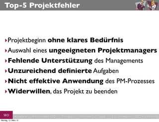 Top-5 Projektfehler



   ‣Projektbeginn ohne klares Bedürfnis
   ‣Auswahl eines ungeeigneten Projektmanagers
   ‣Fehlende Unterstützung des Managements
   ‣Unzureichend deﬁnierte Aufgaben
   ‣Nicht effektive Anwendung des PM-Prozesses
   ‣Widerwillen, das Projekt zu beenden


  SEO          Keywords   redaktionelles SEO   Strategien   Schreiben für Google   Link-Strategien   SEO in a Nutshell
Montag, 12. März 12
 