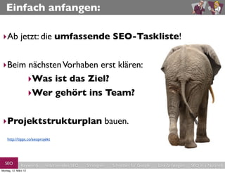 Einfach anfangen:

 ‣Ab jetzt: die umfassende SEO-Taskliste!


 ‣Beim nächsten Vorhaben erst klären:
      ‣Was ist das Ziel?
                      ‣Wer gehört ins Team?


 ‣Projektstrukturplan bauen.
    http://tipps.co/seoprojekt




  SEO          Keywords   redaktionelles SEO   Strategien   Schreiben für Google   Link-Strategien   SEO in a Nutshell
Montag, 12. März 12
 
