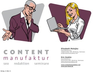 Elisabeth Matejka
                      Geschäftsführerin
                      redaktionelles SEO, Beratung, Seminare
                      em@contentmanufaktur.net


                      Eric Kubitz
                      Geschäftsführer
                      technisches SEO, Beratung, Seminare
                      ek@contentmanufaktur.net

                      www.contentmanufaktur.net
                      www.seo-book.de


Montag, 12. März 12
 