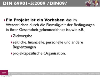 DIN 69901-5:2009 /DIN09/


     ‣Ein Projekt ist ein Vorhaben, das im
      Wesentlichen durch die Einmaligkeit der Bedingungen
      in ihrer Gesamtheit gekennzeichnet ist, wie z.B. 
                 ‣Zielvorgabe
                 ‣zeitliche, ﬁnanzielle, personelle und andere
                  Begrenzungen
                 ‣projektspeziﬁsche Organisation.



  SEO          Keywords   redaktionelles SEO   Strategien   Schreiben für Google   Link-Strategien   SEO in a Nutshell
Montag, 12. März 12
 
