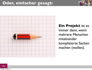 Oder, einfacher gesagt:




                                                                            Ein Projekt ist es
                                                                            immer dann, wenn
                                                                            mehrere Menschen
                                                                            miteinander
                                                                            komplizierte Sachen
                                                                            machen (wollen).



  SEO          Keywords   redaktionelles SEO   Strategien   Schreiben für Google   Link-Strategien   SEO in a Nutshell
Montag, 12. März 12
 