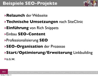 Beispiele SEO-Projekte

      ‣Relaunch der Webseite
      ‣Technische Umsetzungen nach SiteClinic
      ‣Einführung von Rich Snippets
      ‣Einbau SEO-Content
      ‣Professionalisierung SEO
      ‣SEO-Organisation der Prozesse
      ‣Start/Optimierung/Erweiterung Linkbuilding
      ‣u.s.w.

  SEO          Keywords   redaktionelles SEO   Strategien   Schreiben für Google   Link-Strategien   SEO in a Nutshell
Montag, 12. März 12
 