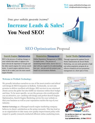 Web: www.webhubtechnology.com
Mail: info@webhubtechnology.com

SEO Optimization Proposal
Search Engine Optimization

Reputation Management

Social Media Optimization

SEO is the process of making changes to
your website that makes it appear to be
more relevant & important to Google and
the other search engines for various search
terms. A search engine optimizer knows
what to do to make your site more search
engine friendly

Online Reputation Management or ORM,
in simple terms - The process of
monitoring brand online, knows how to
deal with any negativity & understanding
how you can pro-actively protect your
brand via conversation channels.

Through organized & updated Social
Media Optimization & Social Media
Marketing, you can easily generate a high
end online popularity program & an
effective brand & services promotion
management at a short span of time.

Welcome to Webhub Technology:
We proudly introduce ourselves as one of the most creative and ethical
web design & SEO Companies in Kolkata. Technically, we not only
promise to deliver excellent web design, SEO services to our esteemed
clients across the globe but also fulfill our missions within their budget
and time. To be more specific, we are the persons who would provide
you an attractive, eye- catching web design and perfect Search Engine
Optimization, Search Engine Marketing service for your website so
that your business as well as your reputation reaches the top of your
industry.
Webhub Technology as a Managed search engine marketing company

believes in client’s satisfaction as the prime necessity. This has lead us
as an organization to take many new quality improvement policy with
respect to quality research conducted efficient online marketing team.

 