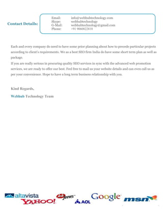 Contact Details:

Email:
Skype:
G-Mail:
Phone:

info@webhubtechnology.com
webhubtechnology
webhubtechnology@gmail.com
+91 9060822818

Each and every company do need to have some prior planning about how to precede particular projects
according to client’s requirements. We as a best SEO firm India do have some short term plan as well as
package.
If you are really serious in procuring quality SEO services in sync with the advanced web promotion
services, we are ready to offer our best. Feel free to mail us your website details and can even call us as
per your convenience. Hope to have a long term business relationship with you.

Kind Regards,
Webhub Technology Team

 