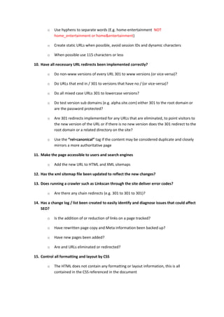 o   Use hyphens to separate words (E.g. home-entertainment NOT
            home_entertainment or home&entertainment)

        o   Create static URLs when possible, avoid session IDs and dynamic characters

        o   When possible use 115 characters or less

10. Have all necessary URL redirects been implemented correctly?

        o   Do non-www versions of every URL 301 to www versions (or vice-versa)?

        o   Do URLs that end in / 301 to versions that have no / (or vice-versa)?

        o   Do all mixed case URLs 301 to lowercase versions?

        o   Do test version sub domains (e.g. alpha.site.com) either 301 to the root domain or
            are the password protected?

        o   Are 301 redirects implemented for any URLs that are eliminated, to point visitors to
            the new version of the URL or if there is no new version does the 301 redirect to the
            root domain or a related directory on the site?

        o   Use the “rel=canonical” tag if the content may be considered duplicate and closely
            mirrors a more authoritative page

11. Make the page accessible to users and search engines

        o   Add the new URL to HTML and XML sitemaps

12. Has the xml sitemap file been updated to reflect the new changes?

13. Does running a crawler such as Linkscan through the site deliver error codes?

        o   Are there any chain redirects (e.g. 301 to 301 to 301)?

14. Has a change log / list been created to easily identify and diagnose issues that could affect
    SEO?

        o   Is the addition of or reduction of links on a page tracked?

        o   Have rewritten page copy and Meta information been backed up?

        o   Have new pages been added?

        o   Are and URLs eliminated or redirected?

15. Control all formatting and layout by CSS

        o   The HTML does not contain any formatting or layout information, this is all
            contained in the CSS referenced in the document
 