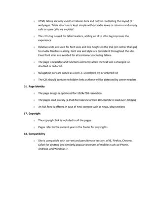 o   HTML tables are only used for tabular data and not for controlling the layout of
           webpages. Table structure is kept simple without extra rows or columns and empty
           cells or span cells are avoided

       o   The <th> tag is used for table headers, adding an id to <th> tag improves the
           experience

       o   Relative units are used for font sizes and line heights in the CSS (em rather than px)
           to enable flexible re-sizing. Font size and style are consistent throughout the site.
           Fixed font sizes are avoided for all containers including tables.

       o   The page is readable and functions correctly when the text size is changed i.e.
           doubled or reduced.

       o   Navigation bars are coded as a list i.e. unordered list or ordered list

       o   The CSS should contain no hidden links as these will be detected by screen readers

16. Page identity

       o   The page design is optimized for 1024x768 resolution

       o   The pages load quickly (a 25kb file takes less than 10 seconds to load over 20kbps)

       o   An RSS feed is offered in case of new content such as news, blog sections

17. Copyright

       o   The copyright link is included in all the pages

       o   Pages refer to the current year in the footer for copyrights

18. Compatibility

       o   Site is compatible with current and penultimate versions of IE, Firefox, Chrome,
           Safari for desktop and similarly popular browsers of mobiles such as IPhone,
           Android, and Windows 7.
 