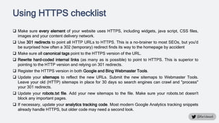 Using HTTPS checklist
 Make sure every element of your website uses HTTPS, including widgets, java script, CSS files,
images and your content delivery network.
 Use 301 redirects to point all HTTP URLs to HTTPS. This is a no-brainer to most SEOs, but you'd
be surprised how often a 302 (temporary) redirect finds its way to the homepage by accident
 Make sure all canonical tags point to the HTTPS version of the URL.
 Rewrite hard-coded internal links (as many as is possible) to point to HTTPS. This is superior to
pointing to the HTTP version and relying on 301 redirects.
 Register the HTTPS version in both Google and Bing Webmaster Tools.
 Update your sitemaps to reflect the new URLs. Submit the new sitemaps to Webmaster Tools.
Leave your old (HTTP) sitemaps in place for 30 days so search engines can crawl and "process"
your 301 redirects.
 Update your robots.txt file. Add your new sitemaps to the file. Make sure your robots.txt doesn't
block any important pages.
 If necessary, update your analytics tracking code. Most modern Google Analytics tracking snippets
already handle HTTPS, but older code may need a second look.
 