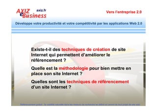Vers l’entreprise 2.0


Développe votre productivité et votre compétitivité par les applications Web 2.0




              1. Techniques d’optimisation interne à la
                 page (liées à la conception et au contenu de la page)

              2. Techniques d’optimisation externe à la
                page (liées aux liens externes pointant vers la page)



  Référencement gratuit : la visibilité naturelle dans les moteurs de recherche se définit en amont de tout projet de site web
 
