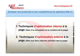 Vers l’entreprise 2.0


Développe votre productivité et votre compétitivité par les applications Web 2.0




        Objectif d’optimisation interne : Des millions de
        nouvelles pages se déversent chaque jour dans
        l’océan de l’Internet. La première condition pour être
        présenté gratuitement à la bonne personne, c’est
        d’être classé dans le bon rayon.




  Référencement gratuit : la visibilité naturelle dans les moteurs de recherche se définit en amont de tout projet de site web
 