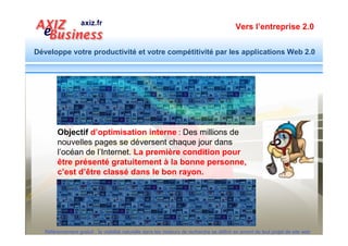 Vers l’entreprise 2.0


Développe votre productivité et votre compétitivité par les applications Web 2.0




                               1. L’étape préalable de toute action
                                  d’optimisation : Connaître les expressions
                                  traduisant le besoin de la cible
                               2. Spécifier le contenu des éléments
                                  d’optimisation à utiliser lors de la
                                  conception du site : Cahier des charges
                               3. Créer des fichiers spécifiquement
                                  réservés à aider les moteurs de recherche
                                  dans leur démarche de référencement

  Référencement gratuit : la visibilité naturelle dans les moteurs de recherche se définit en amont de tout projet de site web
 