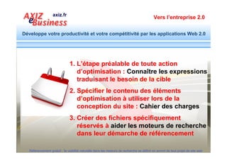 Vers l’entreprise 2.0


Développe votre productivité et votre compétitivité par les applications Web 2.0




                               L’étape préalable de toute action
                                 d’optimisation : Connaître les
              1                          expressions
                                    qui expriment le besoin de la cible



  Référencement gratuit : la visibilité naturelle dans les moteurs de recherche se définit en amont de tout projet de site web
 