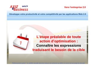 Vers l’entreprise 2.0


Développe votre productivité et votre compétitivité par les applications Web 2.0



   Définir d’abord clairement :
   1. Ce que vous vendez ?
   2. A qui vous vendez ?
   3. Par quels mots clés la cible exprime son besoin ?




  Référencement gratuit : la visibilité naturelle dans les moteurs de recherche se définit en amont de tout projet de site web
 