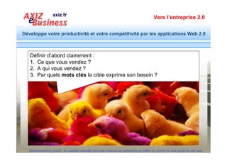 Vers l’entreprise 2.0


Développe votre productivité et votre compétitivité par les applications Web 2.0



                       Documents de travail
                                   Remis aux participants




   Guide : Méthodologie d’une action d’optimisation
   Ce document est disponible en ligne sur
   http://www.facebook.com/exemple.cahier.charges.internet/app_7146470109
                                                        Une trame + conseils pour formuler la stratégie et le
                                                                     contenu d’un positionnement naturel
                                                                     Ce document est extrait du modèle de cahier des
                                                                     charges de site Web :
                                                                     http://www.modele-cahier-charges.com/creer-un-site-optimise

  Référencement gratuit : la visibilité naturelle dans les moteurs de recherche se définit en amont de tout projet de site web
 