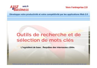 Vers l’entreprise 2.0


Développe votre productivité et votre compétitivité par les applications Web 2.0




         Etape CLE : Identifier les requêtes ciblées
                      Découvrez les requêtes issues de vos mots clés :
                      https://adwords.google.com/select/KeywordToolExternal


                        Découvrez la tendance des requêtes et anticipez :
                        http://www.google.com/insights/search/#

                        Elargissez la liste des mots clés par des synonymes et
                        des variantes : http://www.crisco.unicaen.fr/des/



  Référencement gratuit : la visibilité naturelle dans les moteurs de recherche se définit en amont de tout projet de site web
 