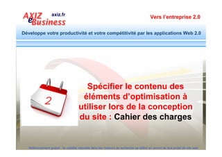 Vers l’entreprise 2.0


Développe votre productivité et votre compétitivité par les applications Web 2.0


               Structure du site
               Nom de domaine
               Nommage des rubriques
               Nommage des sous rubriques
               Nommage des pages
               Contenu
               Header (structure du contenu de la page) : h1, h2, h3…
               Images (Nom et description balise alt)
               Pertinence du contenu (mots clés divers associés au thème central)
               Liens sortants et entrants
               Texte des liens
               META TAG
               Titre de la page
               Description
               Mots clé
  Référencement gratuit : la visibilité naturelle dans les moteurs de recherche se définit en amont de tout projet de site web
 