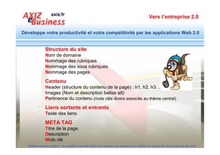 Vers l’entreprise 2.0


Développe votre productivité et votre compétitivité par les applications Web 2.0




                                              Nommage du site
                                                                         Déposez un nom de domaine
                                                                         pertinent contenant le thème
                                                                               principal du site
   Suivez l’exemple de Google :
   http://www.agence-referencement-naturel.fr
   Autres exemples :
   http://www.moulage-matieres-plastiques.com/
   http://www.modele-cahier-charges.com/
   http://www.decoupage-emboutissage.fr/


  Référencement gratuit : la visibilité naturelle dans les moteurs de recherche se définit en amont de tout projet de site web
 