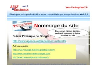 Vers l’entreprise 2.0


Développe votre productivité et votre compétitivité par les applications Web 2.0



     Nommage : Rubriques, Sous rubriques et Pages
    Equipement plastic : Nom de domaine : equipement-plastic.com

              Injection                                    Moulage                                     Documents


                 Presse à injecter                                    Mot d’ordre : le nom du
                                                                      répertoire doit annoncer
                 Souffleuse
                                                                       son contenu avec les
                                                                        termes des requêtes
                 Extrudeuse
                                                                                listés
                              Gamme : AMUT, IDE, PRITECH…
                              Pièces détachées
                             Service d’entretien et réparation
  Référencement gratuit : la visibilité naturelle dans les moteurs de recherche se définit en amont de tout projet de site web
 