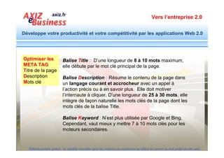 Vers l’entreprise 2.0


Développe votre productivité et votre compétitivité par les applications Web 2.0




          Un Exemple de Balises META

META TAG                  <title>Dresseuse mecanique pour la patisserie fabriquée en France</title>
Titre de la page          <meta name="description" content="SPSI fabrique une gamme complete de
                          dresseuse patisserie pour industriel, artisan patissier et grande distribution.
Description               Appelez 0164064738 pour connaitre le point de vente près de chez vous. " />
Mots clé                   <meta name="keywords" content="dresseuse patisserie, dresseuse à macarron,
vus par les moteurs       dresseuse patedur, dresseuse pate molle, dresseuse mecanique, dresseuse à
de recherche              gateau, dresseuse à choux, dresseuse cokkies " />




  Référencement gratuit : la visibilité naturelle dans les moteurs de recherche se définit en amont de tout projet de site web
 