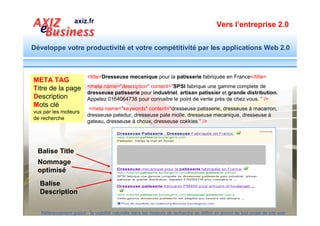Vers l’entreprise 2.0


Développe votre productivité et votre compétitivité par les applications Web 2.0



                   Couple Balise Titre et Description
     Balise Title

   Nommage
   optimisé

  Balise
  Description

                                                                          Véritable bande d’annonce, le
                                                                            couple balise de
                                                                          Titre et Description,
                                                                          jouent un rôle essentiel pour
                                                                          motiver l’internaute à cliquer.
  Référencement gratuit : la visibilité naturelle dans les moteurs de recherche se définit en amont de tout projet de site web
 