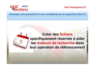 Vers l’entreprise 2.0


Développe votre productivité et votre compétitivité par les applications Web 2.0



          Eléments techniques de l’Optimisation
         - Réécriture des URL générés par les CMS
         - Fichier robot.txt
         - Fichiers sitemap (urls des pages, images, vidéo…)
        Apprendre comment créer les sitemaps de votre site
          http://optimisation.axiz.fr/sitemap-image-video-actualites-geographique-mobile.pdf

         - Page plan de site
         - Programme de redirection 404 not found
         - Intégration des boutons de partage sur les réseaux sociaux

        Pour ne rien oublier d’essentiel, utiliser un modèle de cahier des charges :
        http://www.modele-cahier-charges.com/

  Référencement gratuit : la visibilité naturelle dans les moteurs de recherche se définit en amont de tout projet de site web
 