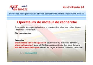 Vers l’entreprise 2.0


Développe votre productivité et votre compétitivité par les applications Web 2.0




                                                        Faites-le pour votre site
                                                         ou un site concurrent
                                                             et regardez les
                                                                résultats.




  Référencement gratuit : la visibilité naturelle dans les moteurs de recherche se définit en amont de tout projet de site web
 
