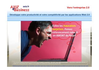 Vers l’entreprise 2.0


Développe votre productivité et votre compétitivité par les applications Web 2.0


   Un site optimisé est la force commerciale gratuite de
   l’entreprise qui fait venir des prospects qualifiés en
 permanence sur le site. En voici un exemple de résultats




  Référencement gratuit : la visibilité naturelle dans les moteurs de recherche se définit en amont de tout projet de site web
 
