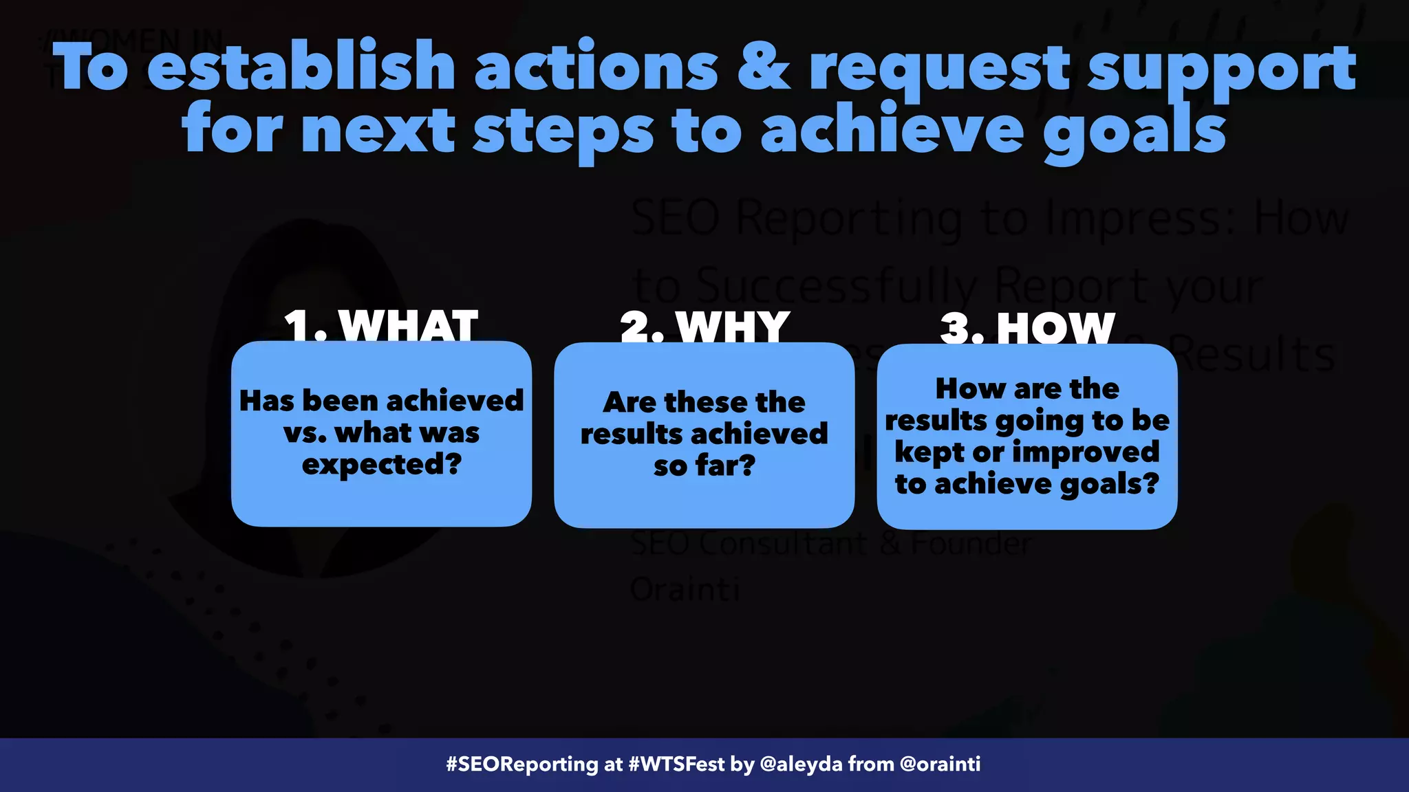 #ecommerceseo at @siteground by @aleyda from @orainti
#SEOReporting at #WTSFest by @aleyda from @orainti
To establish actions & request support
for next steps to achieve goals
3. HOW
2. WHY
1. WHAT
How are the
results going to be
kept or improved
to achieve goals?
Has been achieved
vs. what was
expected?
Are these the
results achieved
so far?
 