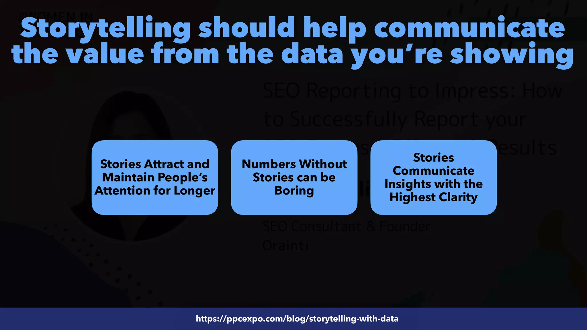#ecommerceseo at @siteground by @aleyda from @orainti
#SEOReporting at #WTSFest by @aleyda from @orainti
Storytelling should help communicate
the value from the data you’re showing
https://ppcexpo.com/blog/storytelling-with-data
Stories Attract and
Maintain People’s
Attention for Longer
https://ppcexpo.com/blog/storytelling-with-data
Numbers Without
Stories can be
Boring
Stories
Communicate
Insights with the
Highest Clarity
 