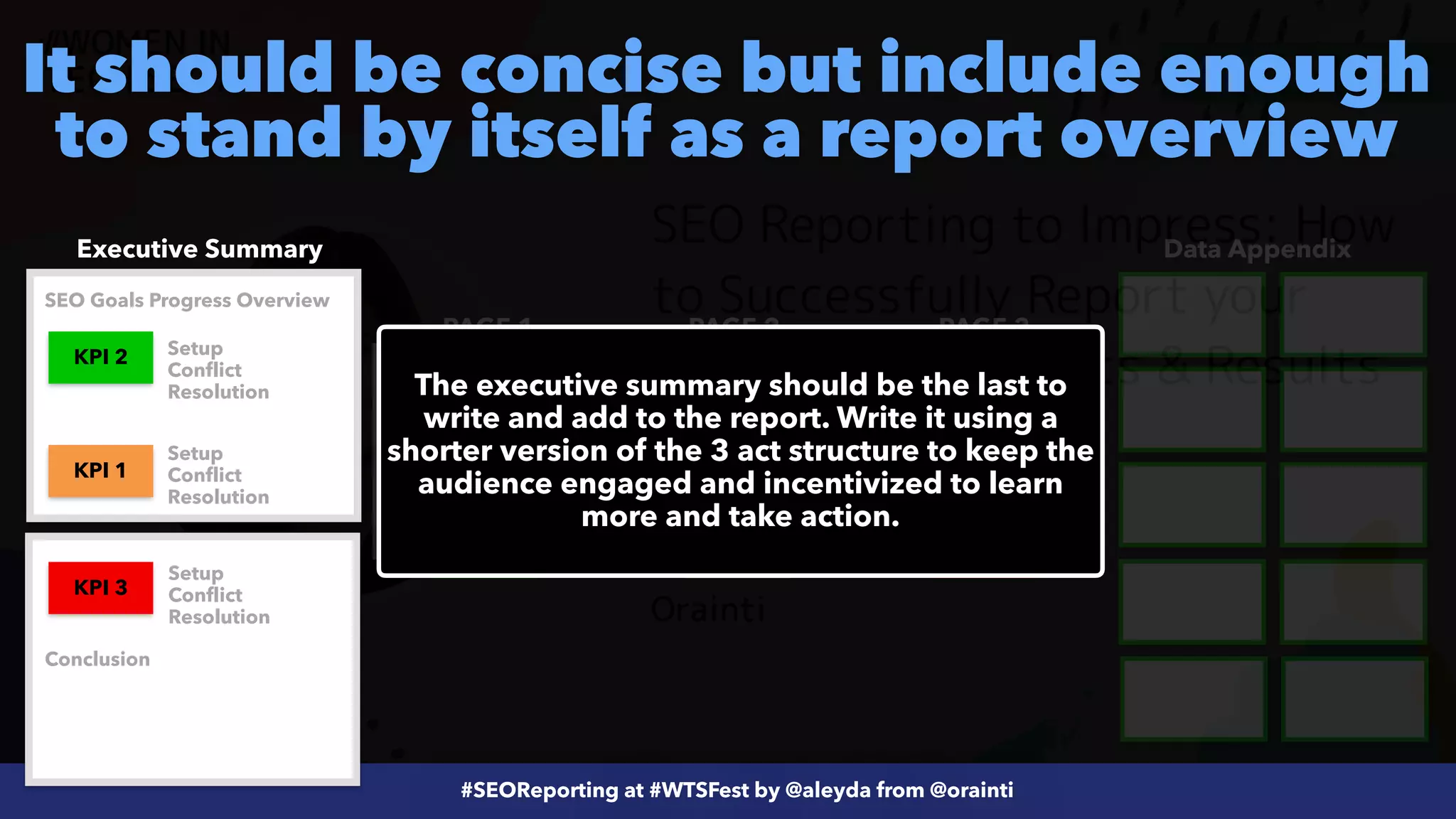 #ecommerceseo at @siteground by @aleyda from @orainti
#SEOReporting at #WTSFest by @aleyda from @orainti
It should be concise but include enough
to stand by itself as a report overview
Executive Summary Data Appendix
PAGE 1 PAGE 2 PAGE 3
KPI 3
KPI 2 KPI 1
KPI 3
KPI 1
KPI 2
The executive summary should be the last to
write and add to the report. Write it using a
shorter version of the 3 act structure to keep the
audience engaged and incentivized to learn
more and take action.
Setup


Conflict


Resolution
Setup


Conflict


Resolution
Setup


Conflict


Resolution
SEO Goals Progress Overview
Conclusion
 
