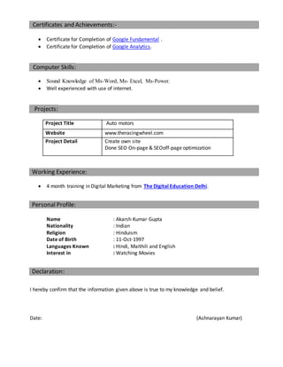Certificates and Achievements:-
 Certificate for Completion of Google Fundamental .
 Certificate for Completion of Google Analytics.
Computer Skills:
 Sound Knowledge of Ms-Word, Ms- Excel, Ms-Power.
 Well experienced with use of internet.
Projects:
Project Title Auto motors
Website www.theracingwheel.com
Project Detail Create own site
Done SEO On-page & SEOoff-page optimization
Working Experience:
 4 month training in Digital Marketing from The Digital Education Delhi.
Personal Profile:
Name : Akarsh Kumar Gupta
Nationality : Indian
Religion : Hinduism
Date of Birth : 11-Oct-1997
Languages Known : Hindi, Maithili and English
Interest in : Watching Movies
Declaration:
I hereby confirm that the information given above is true to my knowledge and belief.
Date: (Ashnarayan Kumar)
 