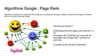 Algorithme Google : Page Rank
Algorithme d’analyse de lien historique chez Google pour le classement des pages. Malgré sa disparition des pages de résultats,
celui-ci est toujours utilisé par Google.
Comment ça marche ?
Schématiquement les pages sont notés de 1 à
10.
Une page noté 10 pointant sur votre site est
l’équivalent de 10 page noté 1 pointant sur
votre site.
La qualité du lien est donc importante.
 