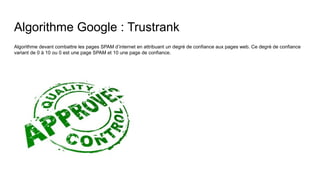 Algorithme Google : Trustrank
Algorithme devant combattre les pages SPAM d’internet en attribuant un degré de confiance aux pages web. Ce degré de confiance
variant de 0 à 10 ou 0 est une page SPAM et 10 une page de confiance.
 