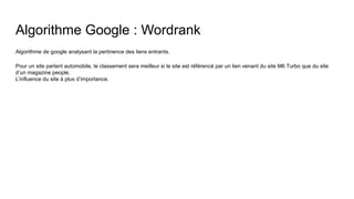 Algorithme Google : Wordrank
Algorithme de google analysant la pertinence des liens entrants.
Pour un site parlant automobile, le classement sera meilleur si le site est référencé par un lien venant du site M6 Turbo que du site
d’un magazine people.
L’influence du site à plus d’importance.
 