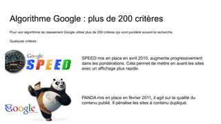 Algorithme Google : plus de 200 critères
Pour son algorithme de classement Google utilise plus de 200 critères qui sont pondéré suivant la recherche.
Quelques critères :
SPEED mis en place en avril 2010, augmente progressivement
dans les pondérations. Cela permet de mettre en avant les sites
avec un affichage plus rapide.
PANDA mis en place en février 2011, il agit sur la qualité du
contenu publié. Il pénalise les sites à contenu dupliqué.
 