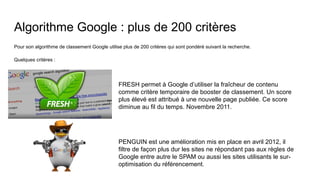 Algorithme Google : plus de 200 critères
Pour son algorithme de classement Google utilise plus de 200 critères qui sont pondéré suivant la recherche.
Quelques critères :
FRESH permet à Google d’utiliser la fraîcheur de contenu
comme critère temporaire de booster de classement. Un score
plus élevé est attribué à une nouvelle page publiée. Ce score
diminue au fil du temps. Novembre 2011.
PENGUIN est une amélioration mis en place en avril 2012, il
filtre de façon plus dur les sites ne répondant pas aux règles de
Google entre autre le SPAM ou aussi les sites utilisants le sur-
optimisation du référencement.
 