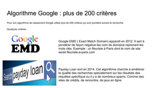 Algorithme Google : plus de 200 critères
Pour son algorithme de classement Google utilise plus de 200 critères qui sont pondéré suivant la recherche.
Quelques critères :
Google EMD ( Exact Match Domain) apparaît en 2012. Il sert à
pondérer de façon négative les nom de domaine reprenant les
mots clés. Exemple : un fleuriste à Paris dont le nom de site
serait fleuriste-a-paris.com
Payday Loan sort en 2014. Cet algorithme cherche à améliorer
la qualité des recherches spécialement sur les résultats des
requêtes spécifique ou il y a de nombreux spams. Comme des
sites de crédits, de rencontre, de jeux en ligne.
 