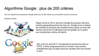 Algorithme Google : plus de 200 critères
Pour son algorithme de classement Google utilise plus de 200 critères qui sont pondéré suivant la recherche.
Quelques critères :
Pigeon arrive en 2014, permet à Google de proposer des liens
proches géographiquement de chez soi. Google arrive à classer
les résultats et proposer des résultats locaux grâce au scan des
réseaux wifi qu’ils ont effectués avec les google car ou grâce
aux smartphones (même wifi éteint).
SSL arrive en août 2014. Cet algorithme favorise les sites en
HTPS. Il rentre progressivement en fonction mais prendra
probablement plus de place dans les résultats dans les années
à venir.
 