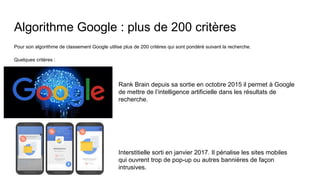 Algorithme Google : plus de 200 critères
Pour son algorithme de classement Google utilise plus de 200 critères qui sont pondéré suivant la recherche.
Quelques critères :
Rank Brain depuis sa sortie en octobre 2015 il permet à Google
de mettre de l’intelligence artificielle dans les résultats de
recherche.
Interstitielle sorti en janvier 2017. Il pénalise les sites mobiles
qui ouvrent trop de pop-up ou autres bannières de façon
intrusives.
 