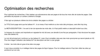 Optimisation des recherches
Pour optimiser les recherches, il faut réaliser une arborescence des ses pages et de tous les mots clés de toutes les pages. Cela
permettra de proposer un contenu cohérent à Google.
Il faut agir sur plusieurs critères lors de la création des pages ou articles :
Le TITLE de la page ainsi que les balises H1 : à ce niveau il faut mettre le ou les mots clés principaux, sans être trop long.
La META DESCRIPTION : il ne sert à rien de reprendre les mots clés. Ici il faut plutôt mettre un descriptif incitant aux clics.
La longueur du contenu est importante en rappelant le mot clé avec une densité d’une fois par paragraphe. Il faut structurer les pages
avec des balises H2.
Le mot clé principal est à renforcer sur les balises H1, mais il faut compléter cela avec des mots synonymes qui seront placés en H2.
Pour les images l’utilisation des balises ALT de description est bien vu par google.
A éviter : les mots clés en gras et les sites one page.
Il vaut mieux procéder à un maillage interne des pages de façon logique. Pour le maillage externe il faut bien cibler les sites qui
pointeront sur son site.
 