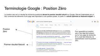 Terminologie Google : Position Zéro
La position zéro est un résultat de recherche positionné devant le premier résultat naturel sur Google. Elle est matérialisée par un
bloc contenant les éléments d’une page web répondant à une question posée, on parle d’ « extrait optimisé ou featured snippet ».
Position
Zéro
Premier résultat Naturel
Pour apparaître en position
zéro il faut déjà être présent
sur la 1ere page de recherche.
Si il y avait des Adwords, ils
apparaîtraient avant la position
zéro.
 