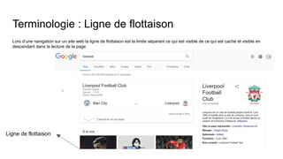 Terminologie : Ligne de flottaison
Lors d’une navigation sur un site web la ligne de flottaison est la limite séparant ce qui est visible de ce qui est caché et visible en
descendant dans la lecture de la page
Ligne de flottaison
 