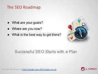 Successful SEO Starts with a Plan
The SEO Roadmap
● What are your goals?
● Where are you now?
● What is the best way to get there?
The SEO Roadmap by Chris Finnegan www.SEOCopilot.com.au
 