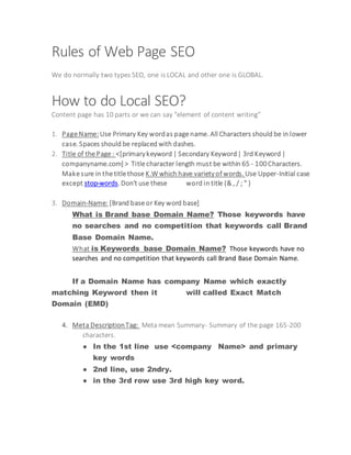 Rules of Web Page SEO
We do normally two types SEO, one is LOCAL and other one is GLOBAL.
How to do Local SEO?
Content page has 10 parts or we can say “element of content writing”
1. Page Name: Use Primary Key wordas page name. All Characters should be in lower
case. Spaces should be replaced with dashes.
2. Title of the Page : <[primarykeyword | Secondary Keyword| 3rd Keyword |
companyname.com] > Title character length must be within 65 - 100Characters.
Make sure in the title those K.W which have varietyof words. Use Upper-Initial case
except stop-words. Don't use these word in title (& , / ; " )
3. Domain-Name: [Brand base or Key word base]
What is Brand base Domain Name? Those keywords have
no searches and no competition that keywords call Brand
Base Domain Name.
What is Keywords base Domain Name? Those keywords have no
searches and no competition that keywords call Brand Base Domain Name.
If a Domain Name has company Name which exactly
matching Keyword then it will called Exact Match
Domain (EMD)
4. Meta DescriptionTag: Meta mean Summary- Summary of the page 165-200
characters.
● In the 1st line use <company Name> and primary
key words
● 2nd line, use 2ndry.
● in the 3rd row use 3rd high key word.
 