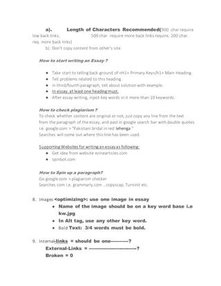 a). Length of Characters Recommended(900 char require
low back links, 500 char. require more back links require, 200 char.
req. more back links)
b). Don't copy content from other's site.
How to start writing an Essay ?
● Take start to telling back-ground of <H1> Primary Key</h1> Main Heading.
● Tell problems related to this heading.
● in third/fourth paragraph, tell about solution with example.
● In essay, at least one heading must.
● After essay writing, inject key words in it more than 10 keywords.
How to check plagiarism ?
To check whether content are original or not, just copy any line from the text
from the paragraph of the essay, and past in google search bar with double quotes
i.e. google.com > "Pakistani bridal in red lehenga "
Searches will come out where this line has been used.
Supporting Websites for writing an essayas following:
● Get idea from website ezinearticles.com
● spinbot.com
How to Spin up a paragraph?
Go google.com > plagiarism checker
Searches com i.e. grammarly.com , copyscap, Turninit etc.
8. Images <optimizing>: use one image in essay
● Name of the image should be on a key word base i.e
kw.jpg
● In Alt tag, use any other key word.
● Bold Text: 3/4 words must be bold.
9. Internal-links = should be one-----------?
External-Links = ------------------------------?
Broken = 0
 