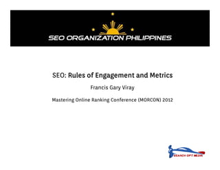 SEO: Rules of Engagement and Metrics
               Francis Gary Viray

Mastering Online Ranking Conference (MORCON) 2012
 