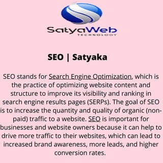 SEO | Satyaka
SEO stands for Search Engine Optimization, which is
the practice of optimizing website content and
structure to improve its visibility and ranking in
search engine results pages (SERPs). The goal of SEO
is to increase the quantity and quality of organic (non-
paid) traffic to a website. SEO is important for
businesses and website owners because it can help to
drive more traffic to their websites, which can lead to
increased brand awareness, more leads, and higher
conversion rates.
 
