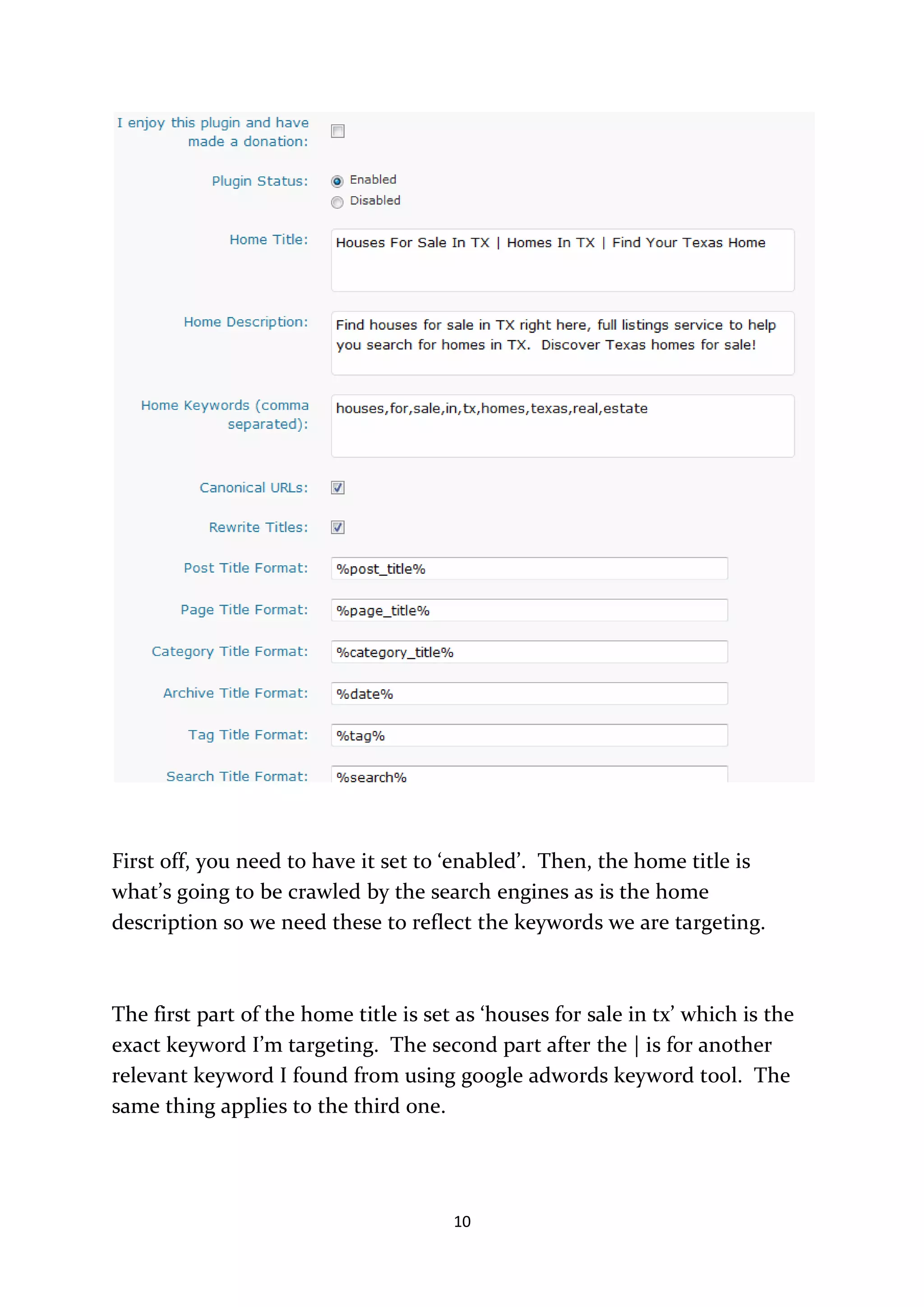 First off, you need to have it set to ‘enabled’. Then, the home title is
what’s going to be crawled by the search engines as is the home
description so we need these to reflect the keywords we are targeting.



The first part of the home title is set as ‘houses for sale in tx’ which is the
exact keyword I’m targeting. The second part after the | is for another
relevant keyword I found from using google adwords keyword tool. The
same thing applies to the third one.




                                       10
 