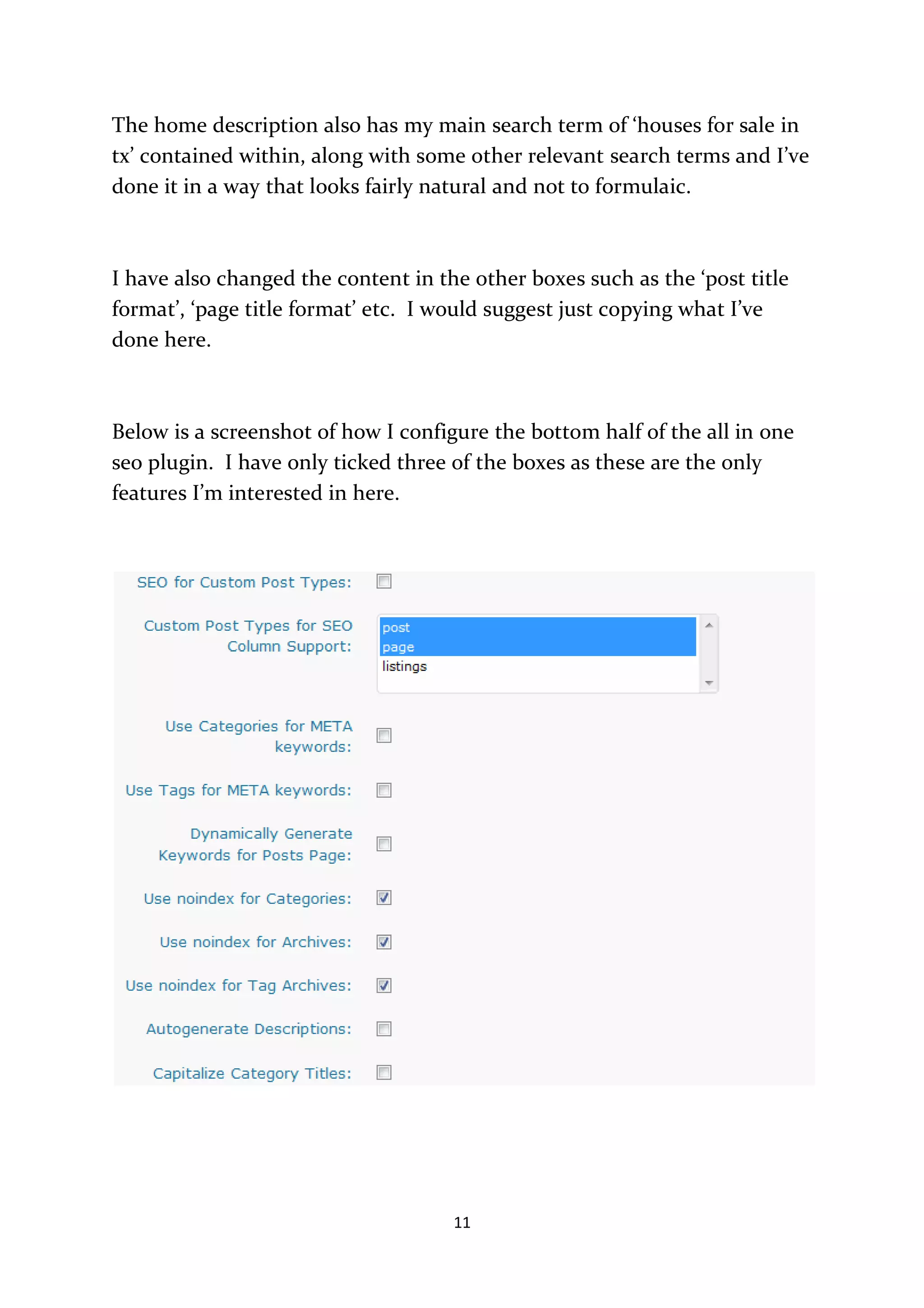 The home description also has my main search term of ‘houses for sale in
tx’ contained within, along with some other relevant search terms and I’ve
done it in a way that looks fairly natural and not to formulaic.



I have also changed the content in the other boxes such as the ‘post title
format’, ‘page title format’ etc. I would suggest just copying what I’ve
done here.



Below is a screenshot of how I configure the bottom half of the all in one
seo plugin. I have only ticked three of the boxes as these are the only
features I’m interested in here.




                                     11
 