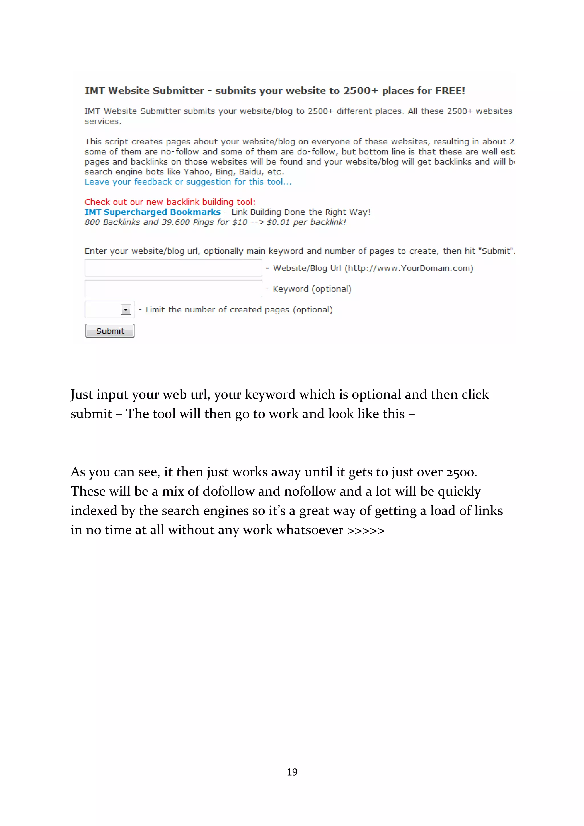 Just input your web url, your keyword which is optional and then click
submit – The tool will then go to work and look like this –



As you can see, it then just works away until it gets to just over 2500.
These will be a mix of dofollow and nofollow and a lot will be quickly
indexed by the search engines so it’s a great way of getting a load of links
in no time at all without any work whatsoever >>>>>




                                     19
 